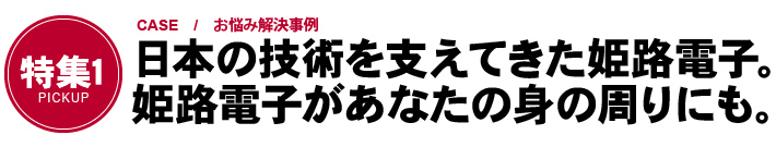 「特集1　CASE / お悩み解決事例」日本の技術を支えてきた姫路電子。姫路電子があなたの身の周りにも。